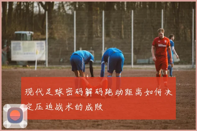 现代足球密码解码跑动距离如何决定压迫战术的成败