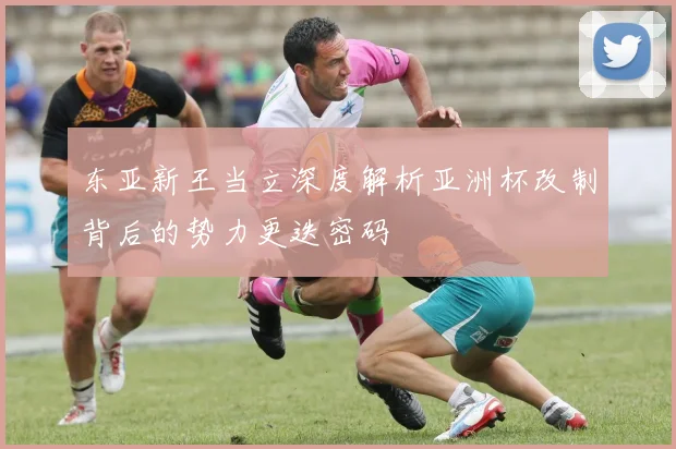 东亚新王当立深度解析亚洲杯改制背后的势力更迭密码