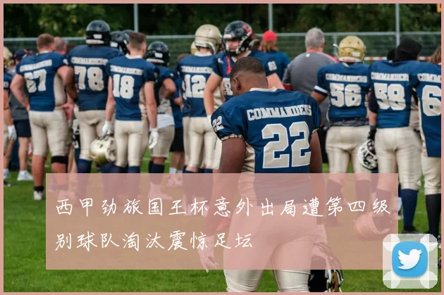 西甲劲旅国王杯意外出局遭第四级别球队淘汰震惊足坛